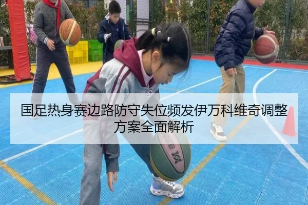 国足热身赛边路防守失位频发伊万科维奇调整方案全面解析（KAIYUN）