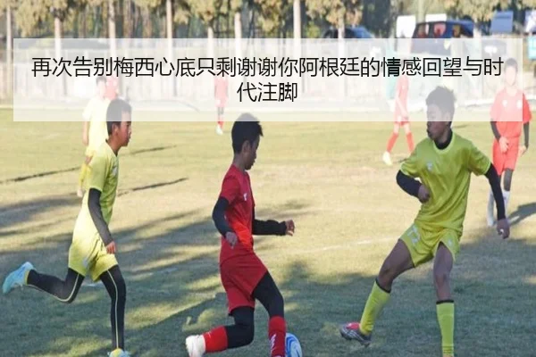 再次告别梅西心底只剩谢谢你阿根廷的情感回望与时代注脚（KAIYUN）